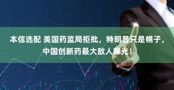 本信选配 美国药监局拒批，特朗普只是幌子，中国创新药最大敌人曝光！