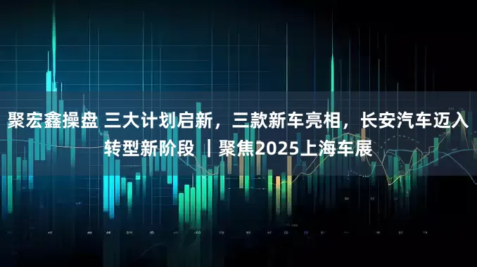 聚宏鑫操盘 三大计划启新，三款新车亮相，长安汽车迈入转型新阶段 ｜聚焦2025上海车展