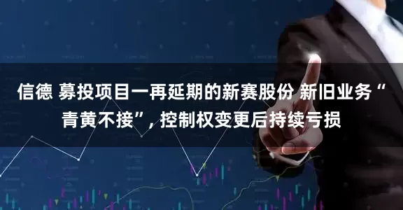 信德 募投项目一再延期的新赛股份 新旧业务“青黄不接”, 控制权变更后持续亏损