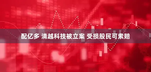 配亿多 清越科技被立案 受损股民可索赔
