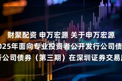 财聚配资 申万宏源 关于申万宏源证券有限公司2025年面向专业投资者公开发行公司债券（第三期）在深圳证券交易所上市的公告